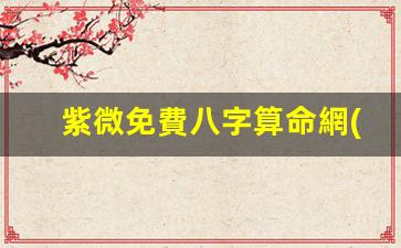 紫微免費八字算命網(wǎng)(紫薇免費測八字 免費)